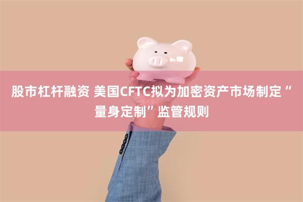 股市杠杆融资 美国CFTC拟为加密资产市场制定“量身定制”监管规则