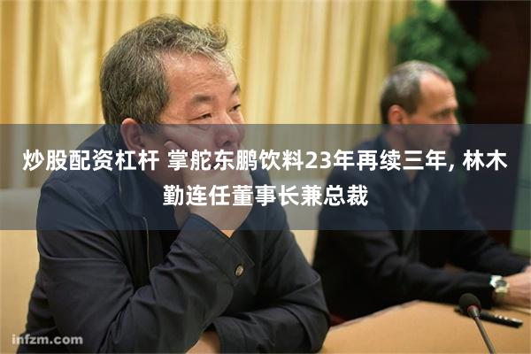 炒股配资杠杆 掌舵东鹏饮料23年再续三年, 林木勤连任董事长兼总裁