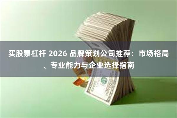 买股票杠杆 2026 品牌策划公司推荐：市场格局、专业能力与企业选择指南