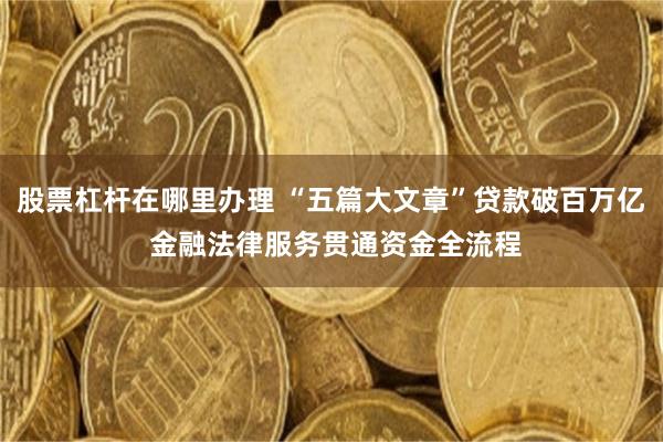 股票杠杆在哪里办理 “五篇大文章”贷款破百万亿 金融法律服务贯通资金全流程