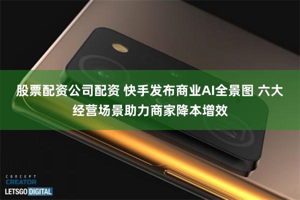 股票配资公司配资 快手发布商业AI全景图 六大经营场景助力商家降本增效