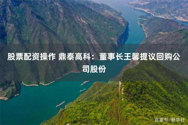 股票配资操作 鼎泰高科：董事长王馨提议回购公司股份