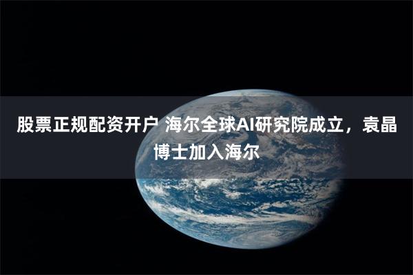 股票正规配资开户 海尔全球AI研究院成立，袁晶博士加入海尔