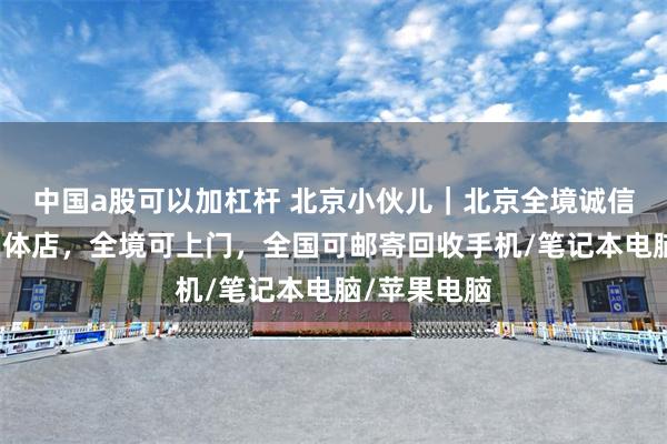 中国a股可以加杠杆 北京小伙儿｜北京全境诚信数码回收实体店，全境可上门，全国可邮寄回收手机/笔记本电脑/苹果电脑