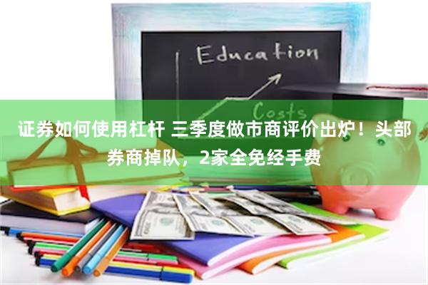 证券如何使用杠杆 三季度做市商评价出炉！头部券商掉队，2家全免经手费