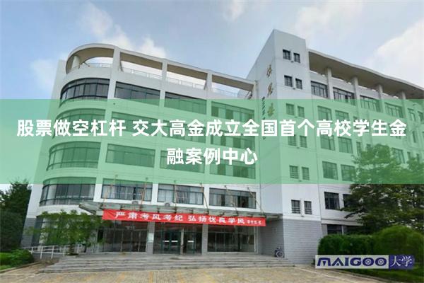 股票做空杠杆 交大高金成立全国首个高校学生金融案例中心
