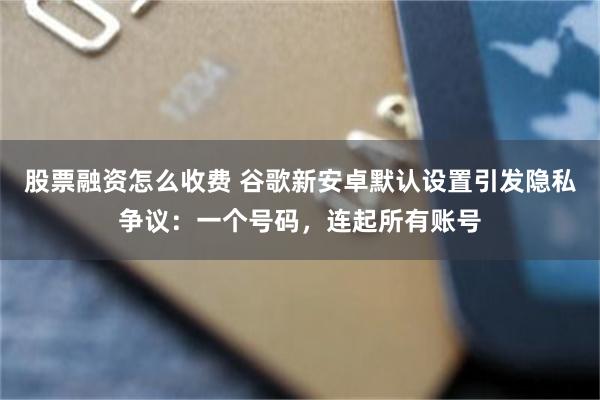股票融资怎么收费 谷歌新安卓默认设置引发隐私争议：一个号码，连起所有账号