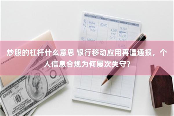 炒股的杠杆什么意思 银行移动应用再遭通报,个人信息合规为何屡次失守?